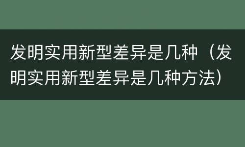 发明实用新型差异是几种(发明实用新型差异是几种方法)