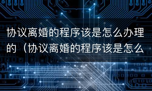 协议离婚的程序该是怎么办理的（协议离婚的程序该是怎么办理的呀）