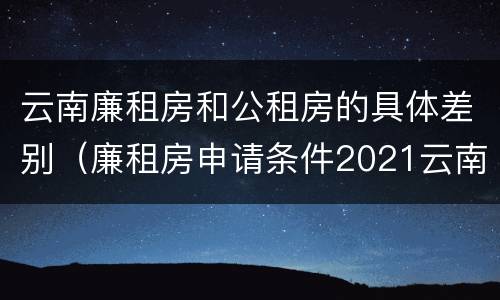 云南廉租房和公租房的具体差别（廉租房申请条件2021云南）