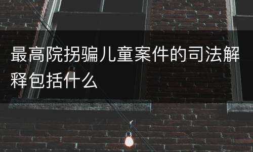 最高院拐骗儿童案件的司法解释包括什么