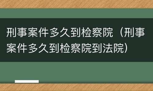 刑事案件多久到检察院（刑事案件多久到检察院到法院）