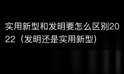 实用新型和发明要怎么区别2022(发明还是实用新型)