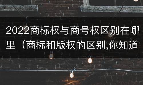 2022商标权与商号权区别在哪里（商标和版权的区别,你知道多少?）
