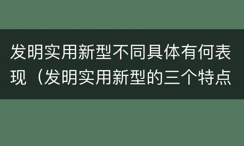 发明实用新型不同具体有何表现（发明实用新型的三个特点）