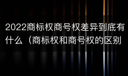 2022商标权商号权差异到底有什么（商标权和商号权的区别）