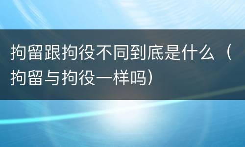 拘留跟拘役不同到底是什么（拘留与拘役一样吗）