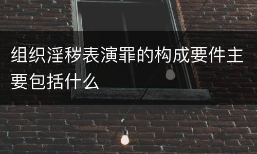 组织淫秽表演罪的构成要件主要包括什么