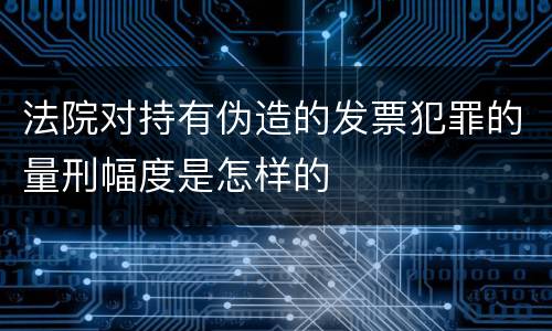 法院对持有伪造的发票犯罪的量刑幅度是怎样的