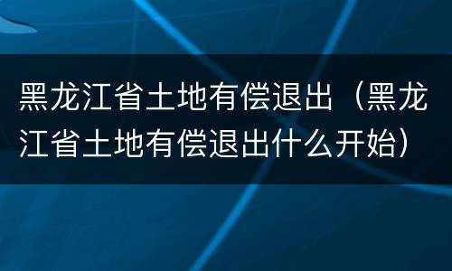 黑龙江省土地有偿退出（黑龙江省土地有偿退出什么开始）