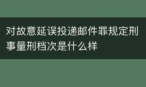 对故意延误投递邮件罪规定刑事量刑档次是什么样