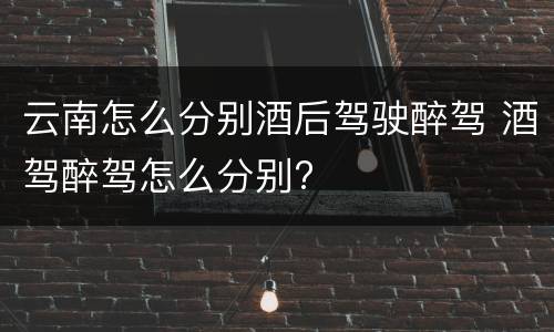 云南怎么分别酒后驾驶醉驾 酒驾醉驾怎么分别?