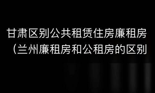 甘肃区别公共租赁住房廉租房（兰州廉租房和公租房的区别）