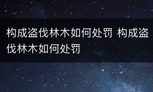 构成盗伐林木如何处罚 构成盗伐林木如何处罚