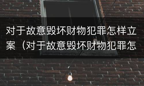对于故意毁坏财物犯罪怎样立案（对于故意毁坏财物犯罪怎样立案的）