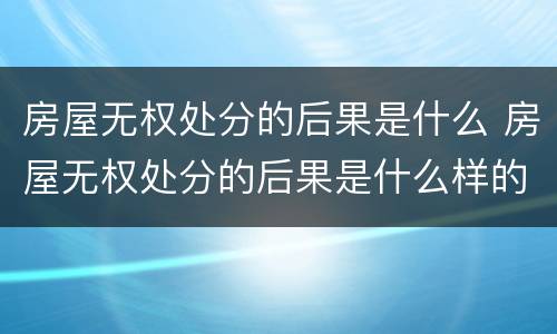 房屋无权处分的后果是什么 房屋无权处分的后果是什么样的