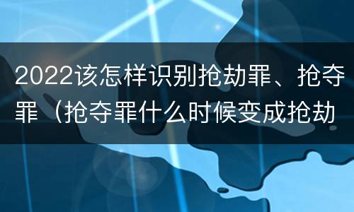 2022该怎样识别抢劫罪、抢夺罪（抢夺罪什么时候变成抢劫罪）