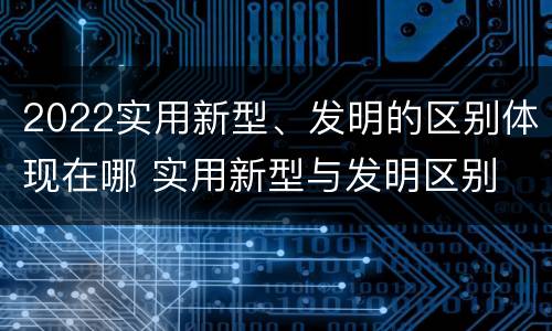 2022实用新型、发明的区别体现在哪 实用新型与发明区别