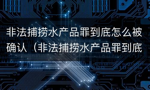 非法捕捞水产品罪到底怎么被确认（非法捕捞水产品罪到底怎么被确认的）