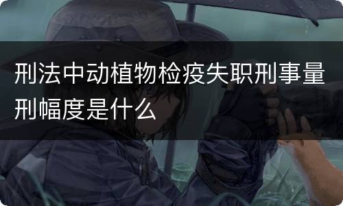 刑法中动植物检疫失职刑事量刑幅度是什么