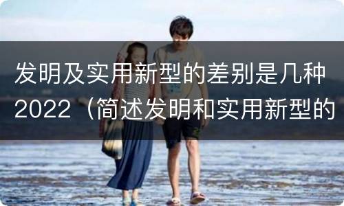 发明及实用新型的差别是几种2022（简述发明和实用新型的区别）