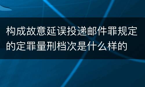 构成故意延误投递邮件罪规定的定罪量刑档次是什么样的