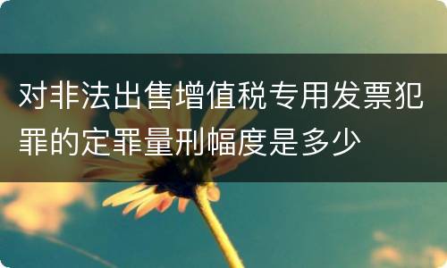 对非法出售增值税专用发票犯罪的定罪量刑幅度是多少