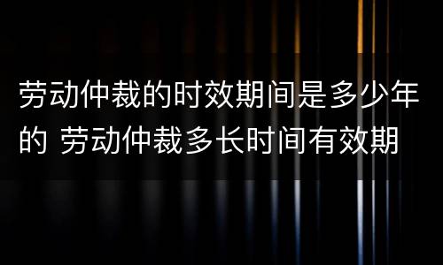 劳动仲裁的时效期间是多少年的 劳动仲裁多长时间有效期