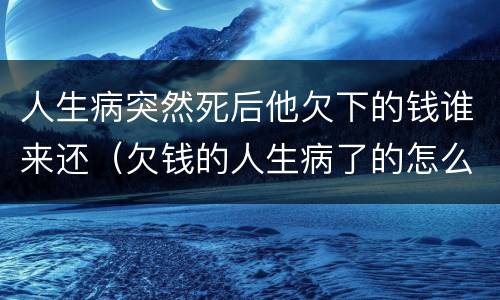人生病突然死后他欠下的钱谁来还（欠钱的人生病了的怎么办）