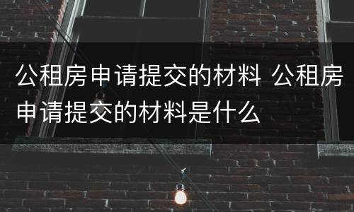 公租房申请提交的材料 公租房申请提交的材料是什么