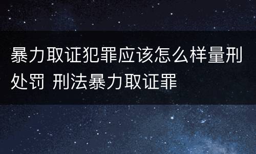 暴力取证犯罪应该怎么样量刑处罚 刑法暴力取证罪