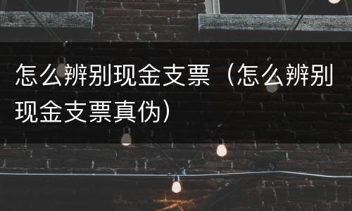 怎么辨别现金支票（怎么辨别现金支票真伪）