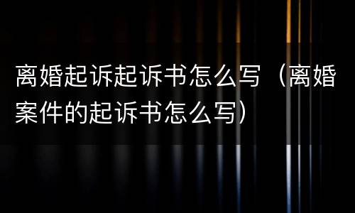 离婚起诉起诉书怎么写（离婚案件的起诉书怎么写）
