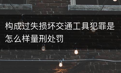 构成过失损坏交通工具犯罪是怎么样量刑处罚