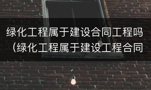 绿化工程属于建设合同工程吗（绿化工程属于建设工程合同纠纷吗）