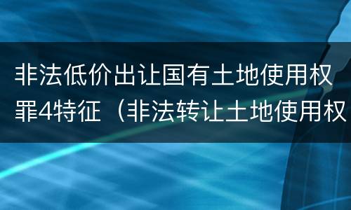 非法低价出让国有土地使用权罪4特征（非法转让土地使用权罪类型）