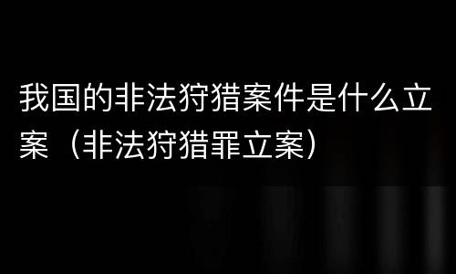 我国的非法狩猎案件是什么立案（非法狩猎罪立案）
