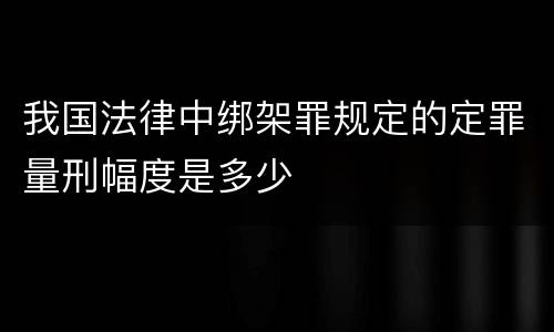 我国法律中绑架罪规定的定罪量刑幅度是多少