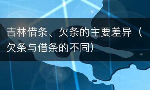 吉林借条、欠条的主要差异（欠条与借条的不同）