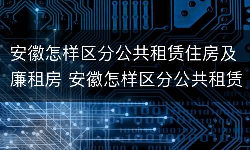 安徽怎样区分公共租赁住房及廉租房 安徽怎样区分公共租赁住房及廉租房的区别