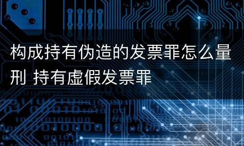 构成持有伪造的发票罪怎么量刑 持有虚假发票罪
