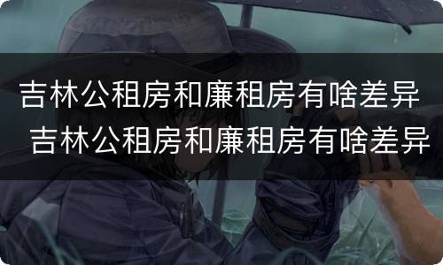 吉林公租房和廉租房有啥差异 吉林公租房和廉租房有啥差异吗