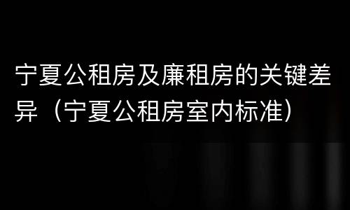 宁夏公租房及廉租房的关键差异（宁夏公租房室内标准）
