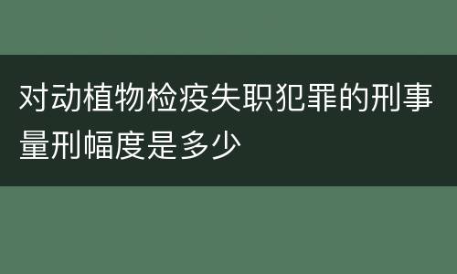 对动植物检疫失职犯罪的刑事量刑幅度是多少