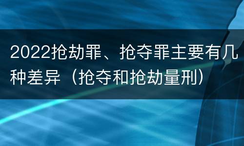 2022抢劫罪、抢夺罪主要有几种差异（抢夺和抢劫量刑）