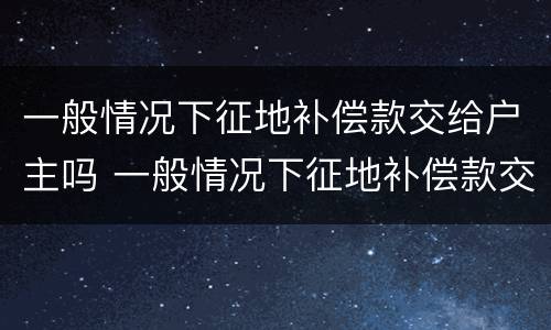 一般情况下征地补偿款交给户主吗 一般情况下征地补偿款交给户主吗合法吗