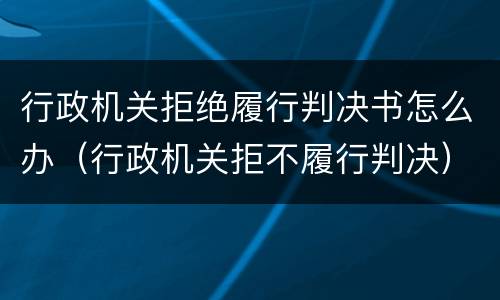 行政机关拒绝履行判决书怎么办（行政机关拒不履行判决）