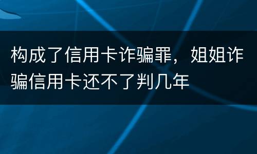 构成了信用卡诈骗罪，姐姐诈骗信用卡还不了判几年