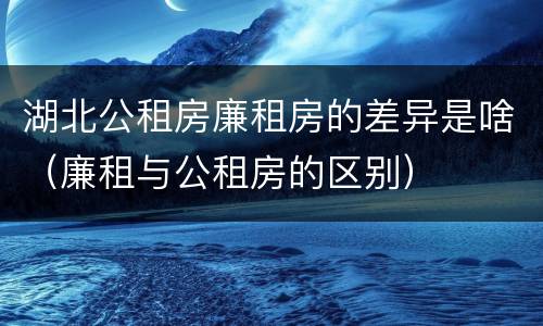 湖北公租房廉租房的差异是啥（廉租与公租房的区别）