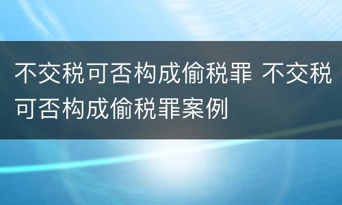 不交税可否构成偷税罪 不交税可否构成偷税罪案例