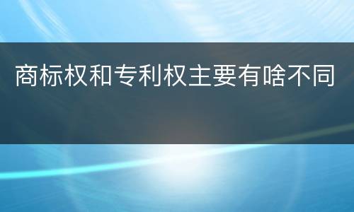 商标权和专利权主要有啥不同